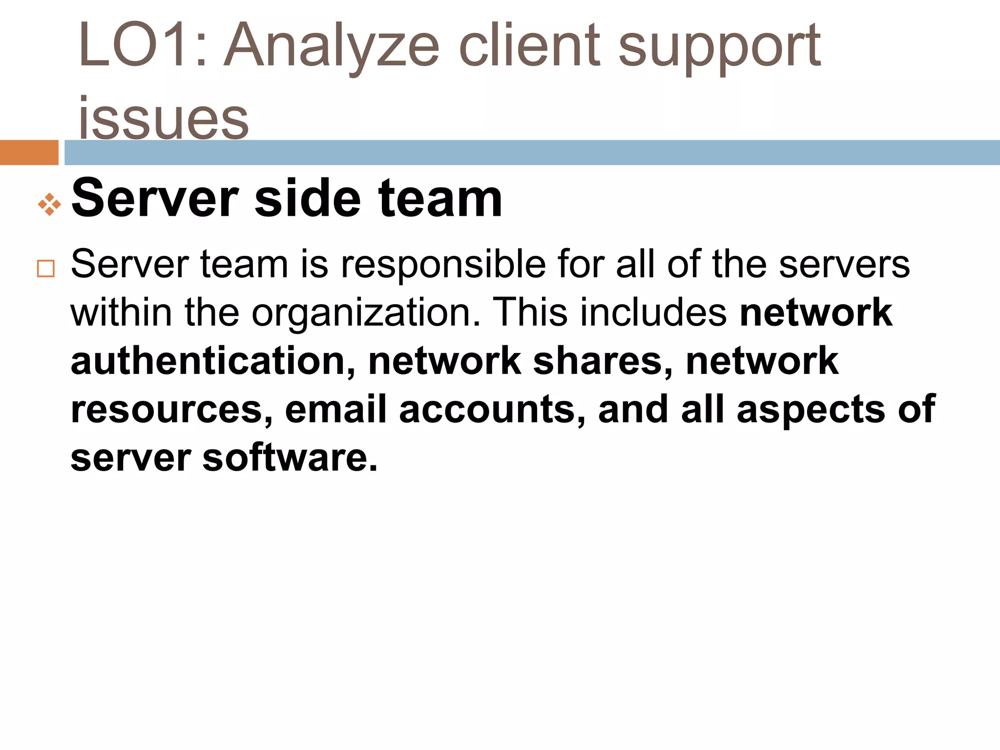 LO1: Analyze client support
issues
 Server side team
 Server team is responsible for all of the servers
within the organization. This includes network
authentication, network shares, network
resources, email accounts, and all aspects of
server software.
 