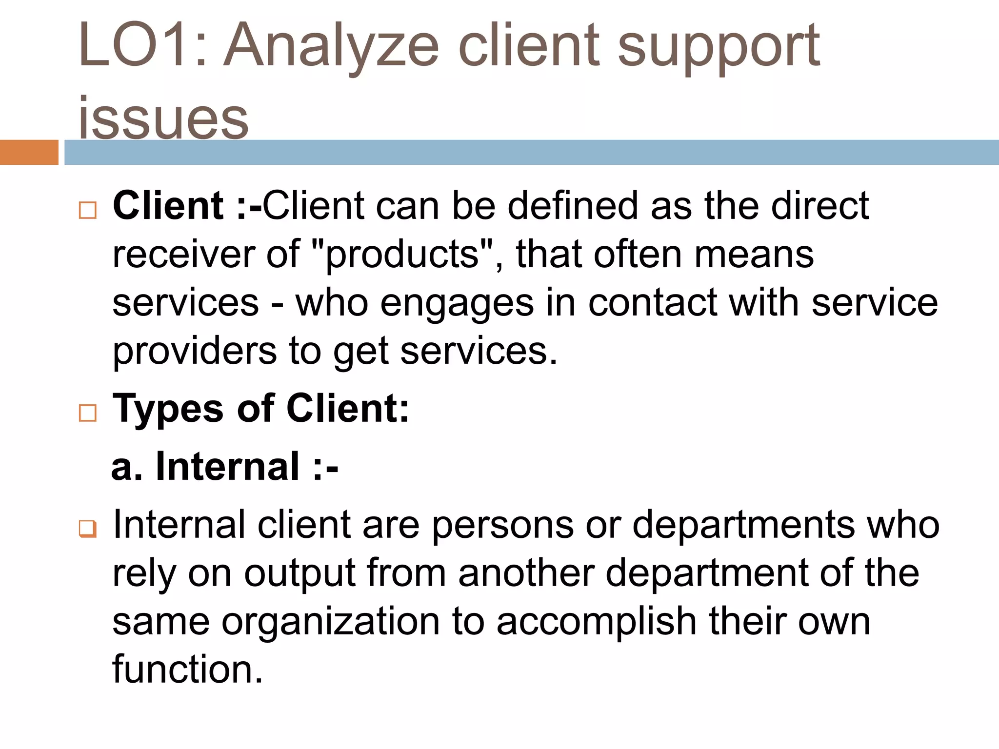 LO1: Analyze client support
issues
 Client :-Client can be defined as the direct
receiver of "products", that often means
services - who engages in contact with service
providers to get services.
 Types of Client:
a. Internal :-
 Internal client are persons or departments who
rely on output from another department of the
same organization to accomplish their own
function.
 