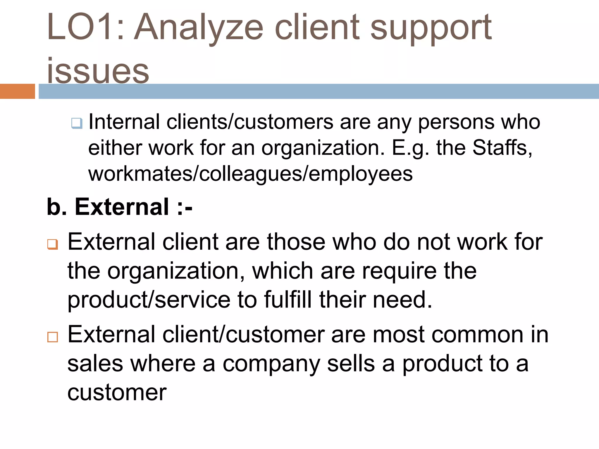 LO1: Analyze client support
issues
 Internal clients/customers are any persons who
either work for an organization. E.g. the Staffs,
workmates/colleagues/employees
b. External :-
 External client are those who do not work for
the organization, which are require the
product/service to fulfill their need.
 External client/customer are most common in
sales where a company sells a product to a
customer
 