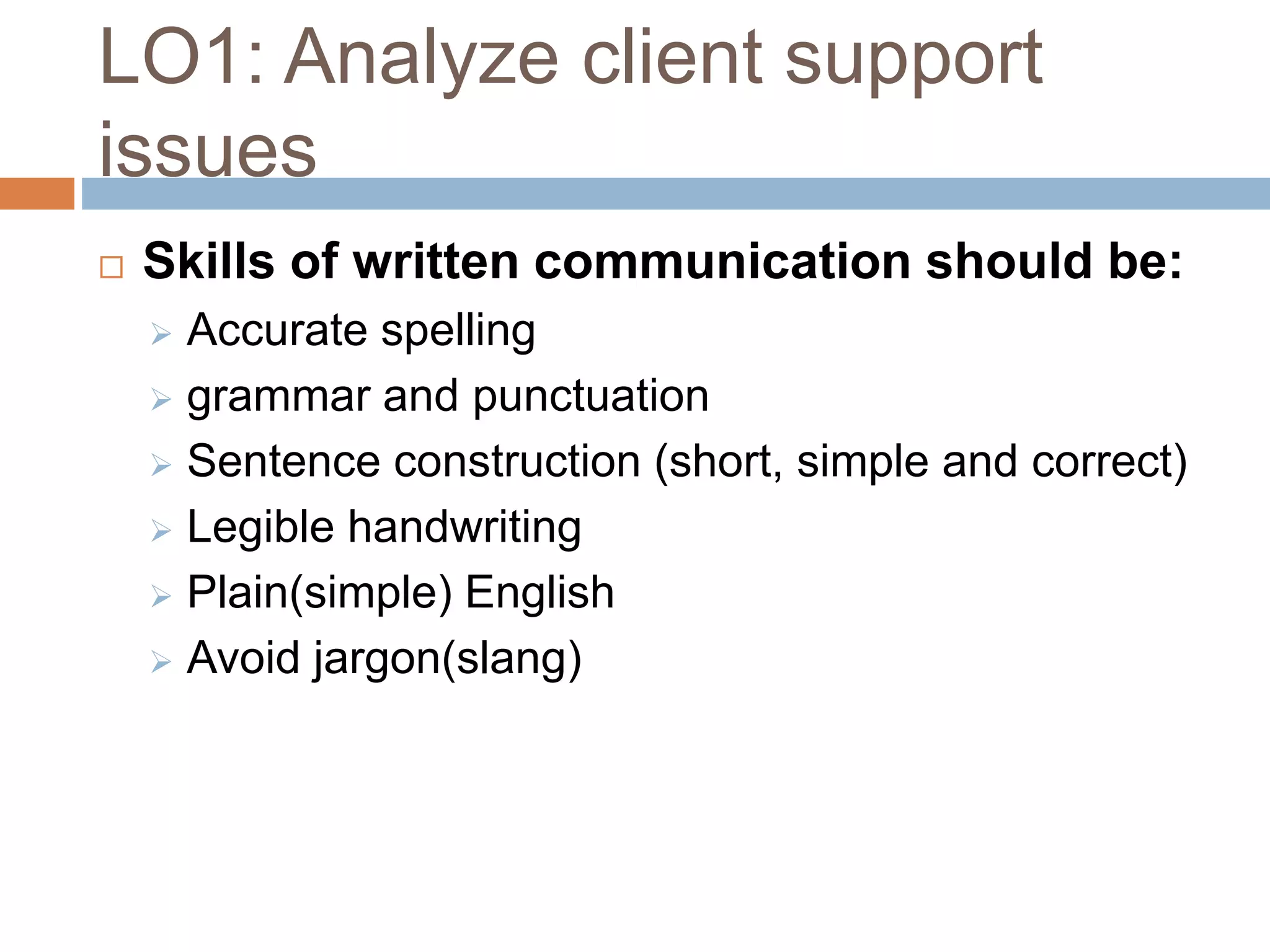 LO1: Analyze client support
issues
 Skills of written communication should be:
 Accurate spelling
 grammar and punctuation
 Sentence construction (short, simple and correct)
 Legible handwriting
 Plain(simple) English
 Avoid jargon(slang)
 