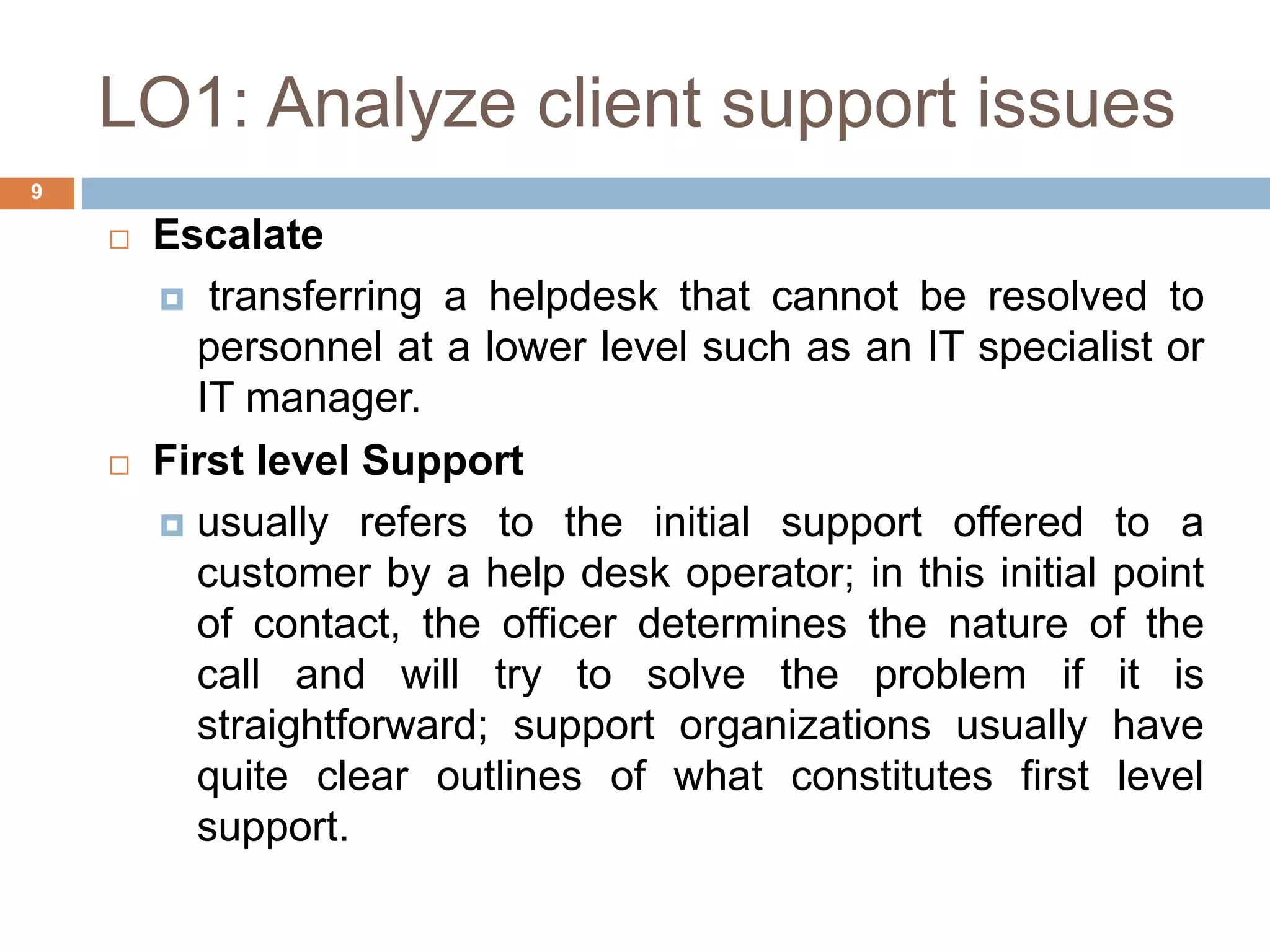 LO1: Analyze client support issues
9
 Escalate
 transferring a helpdesk that cannot be resolved to
personnel at a lower level such as an IT specialist or
IT manager.
 First level Support
 usually refers to the initial support offered to a
customer by a help desk operator; in this initial point
of contact, the officer determines the nature of the
call and will try to solve the problem if it is
straightforward; support organizations usually have
quite clear outlines of what constitutes first level
support.
 