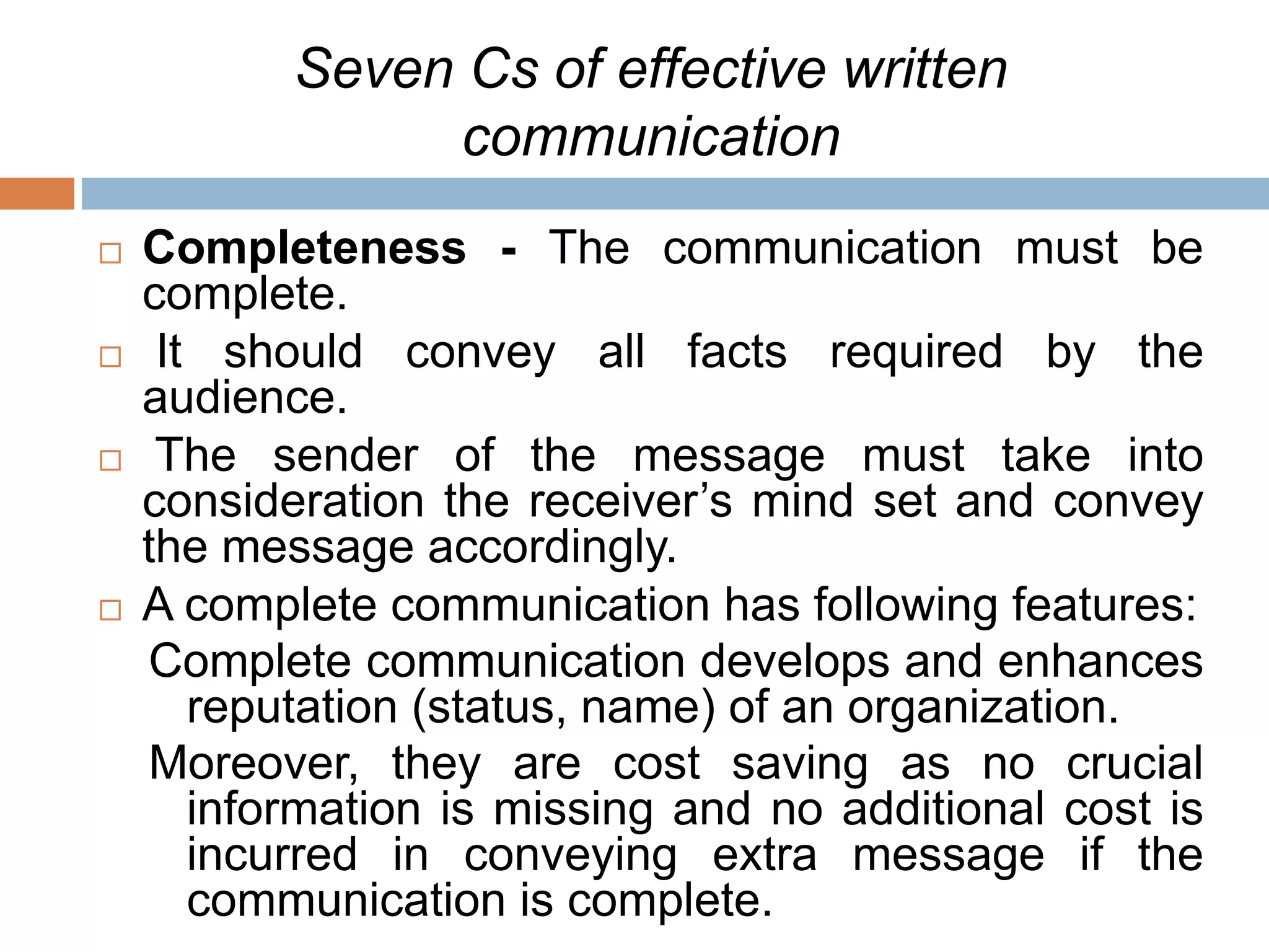 Seven Cs of effective written
communication
 Completeness - The communication must be
complete.
 It should convey all facts required by the
audience.
 The sender of the message must take into
consideration the receiver’s mind set and convey
the message accordingly.
 A complete communication has following features:
Complete communication develops and enhances
reputation (status, name) of an organization.
Moreover, they are cost saving as no crucial
information is missing and no additional cost is
incurred in conveying extra message if the
communication is complete.
 