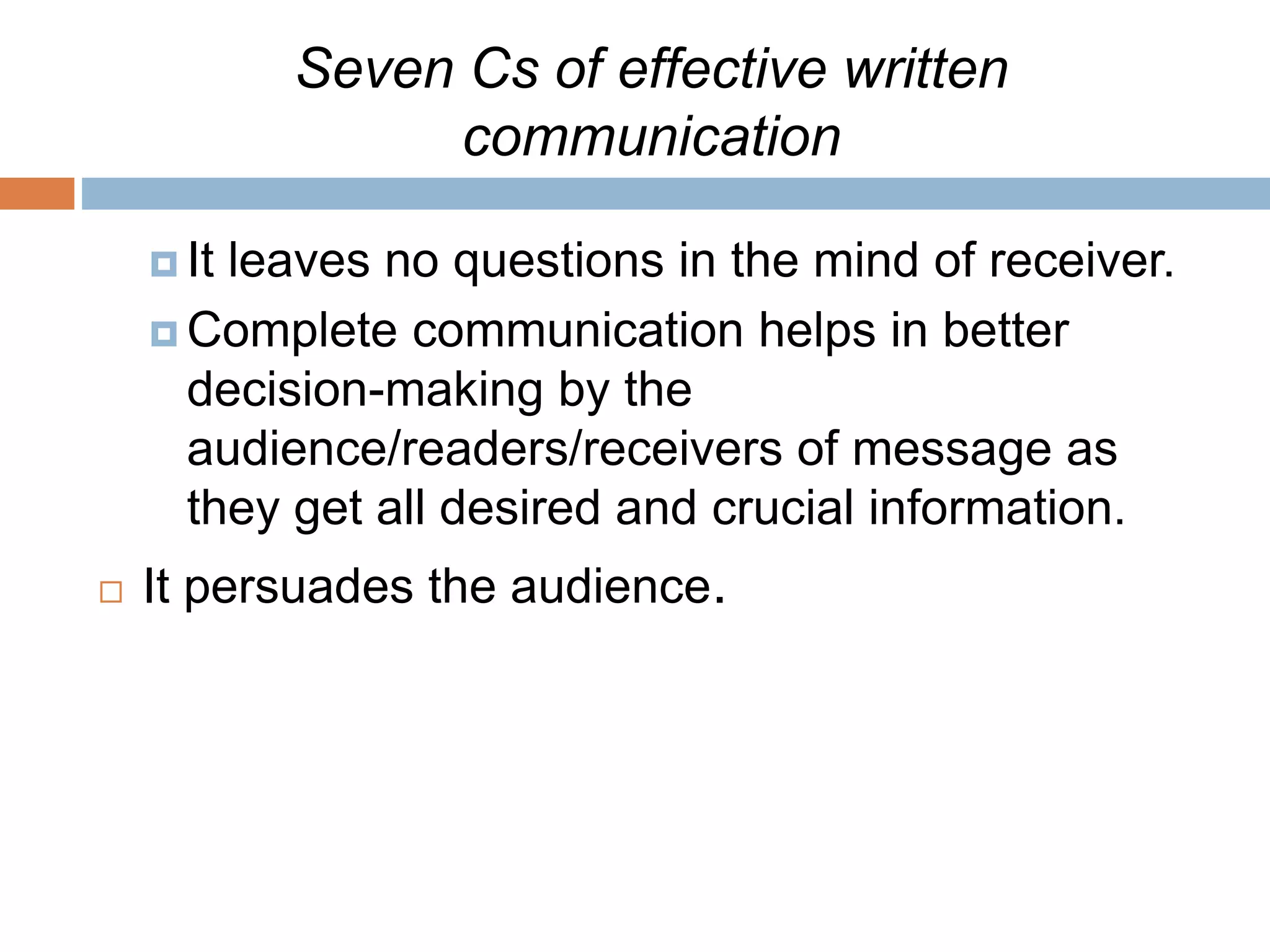 Seven Cs of effective written
communication
 It leaves no questions in the mind of receiver.
 Complete communication helps in better
decision-making by the
audience/readers/receivers of message as
they get all desired and crucial information.
 It persuades the audience.
 
