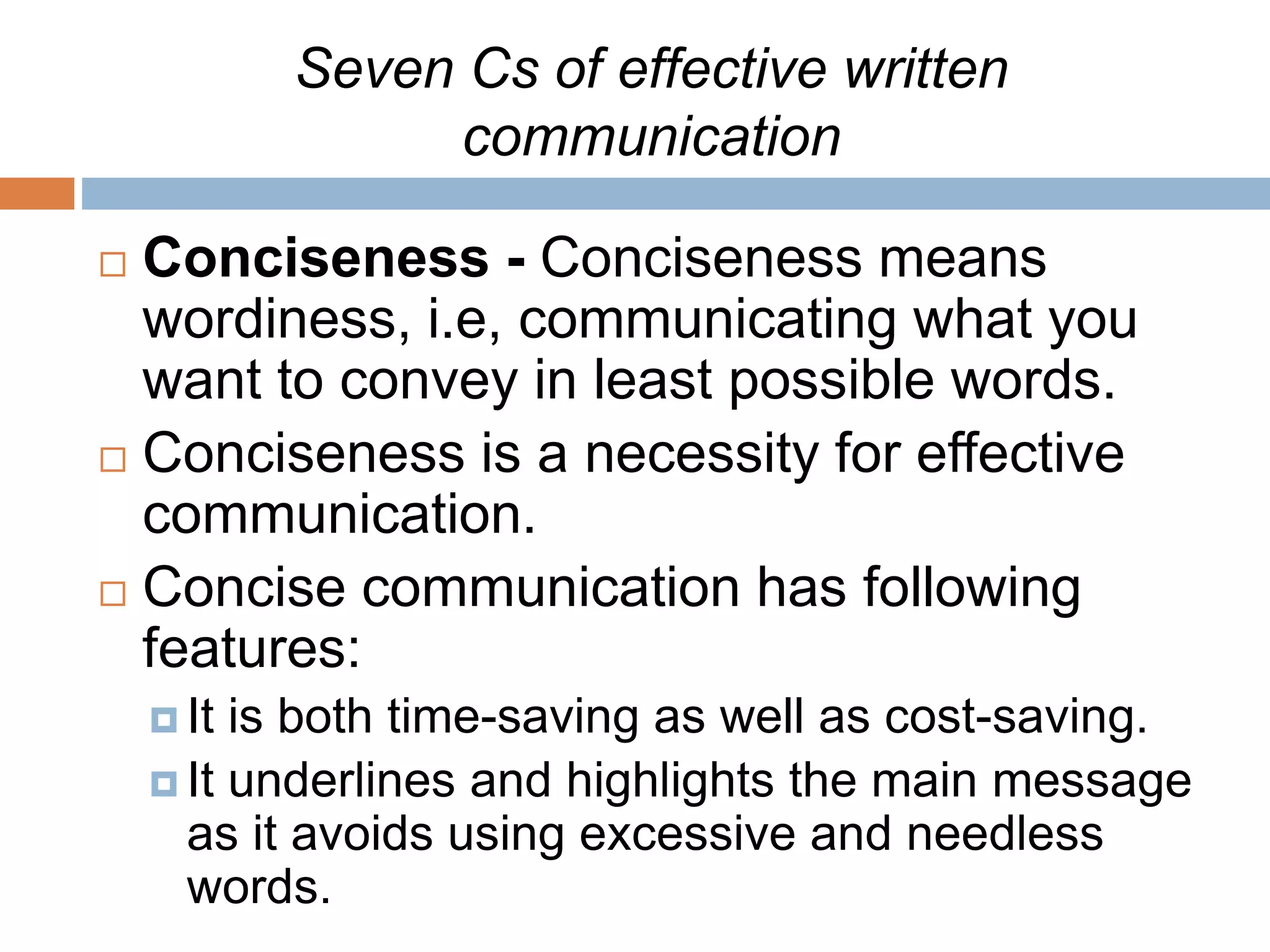 Seven Cs of effective written
communication
 Conciseness - Conciseness means
wordiness, i.e, communicating what you
want to convey in least possible words.
 Conciseness is a necessity for effective
communication.
 Concise communication has following
features:
 It is both time-saving as well as cost-saving.
 It underlines and highlights the main message
as it avoids using excessive and needless
words.
 