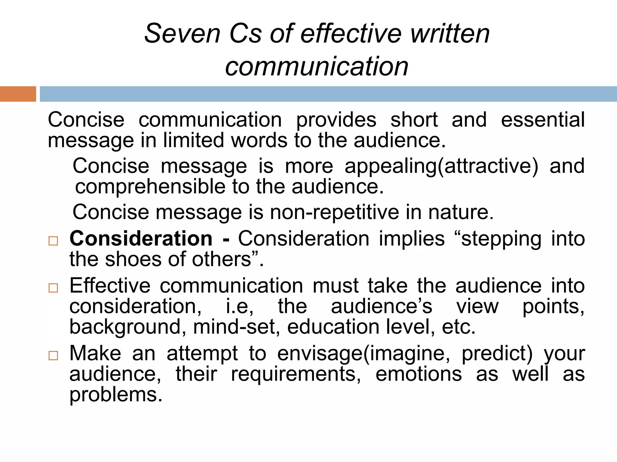 Seven Cs of effective written
communication
Concise communication provides short and essential
message in limited words to the audience.
Concise message is more appealing(attractive) and
comprehensible to the audience.
Concise message is non-repetitive in nature.
 Consideration - Consideration implies “stepping into
the shoes of others”.
 Effective communication must take the audience into
consideration, i.e, the audience’s view points,
background, mind-set, education level, etc.
 Make an attempt to envisage(imagine, predict) your
audience, their requirements, emotions as well as
problems.
 