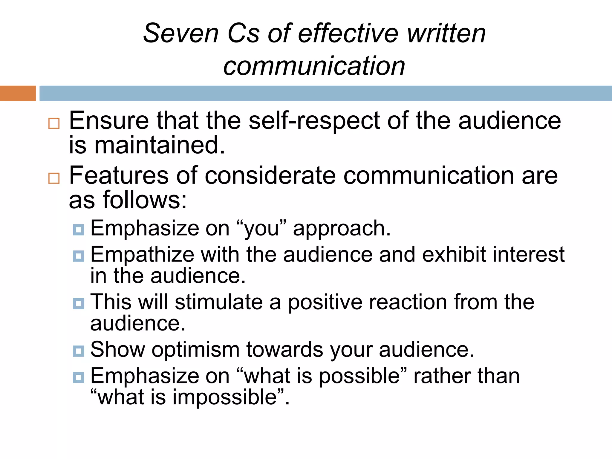 Seven Cs of effective written
communication
 Ensure that the self-respect of the audience
is maintained.
 Features of considerate communication are
as follows:
 Emphasize on “you” approach.
 Empathize with the audience and exhibit interest
in the audience.
 This will stimulate a positive reaction from the
audience.
 Show optimism towards your audience.
 Emphasize on “what is possible” rather than
“what is impossible”.
 
