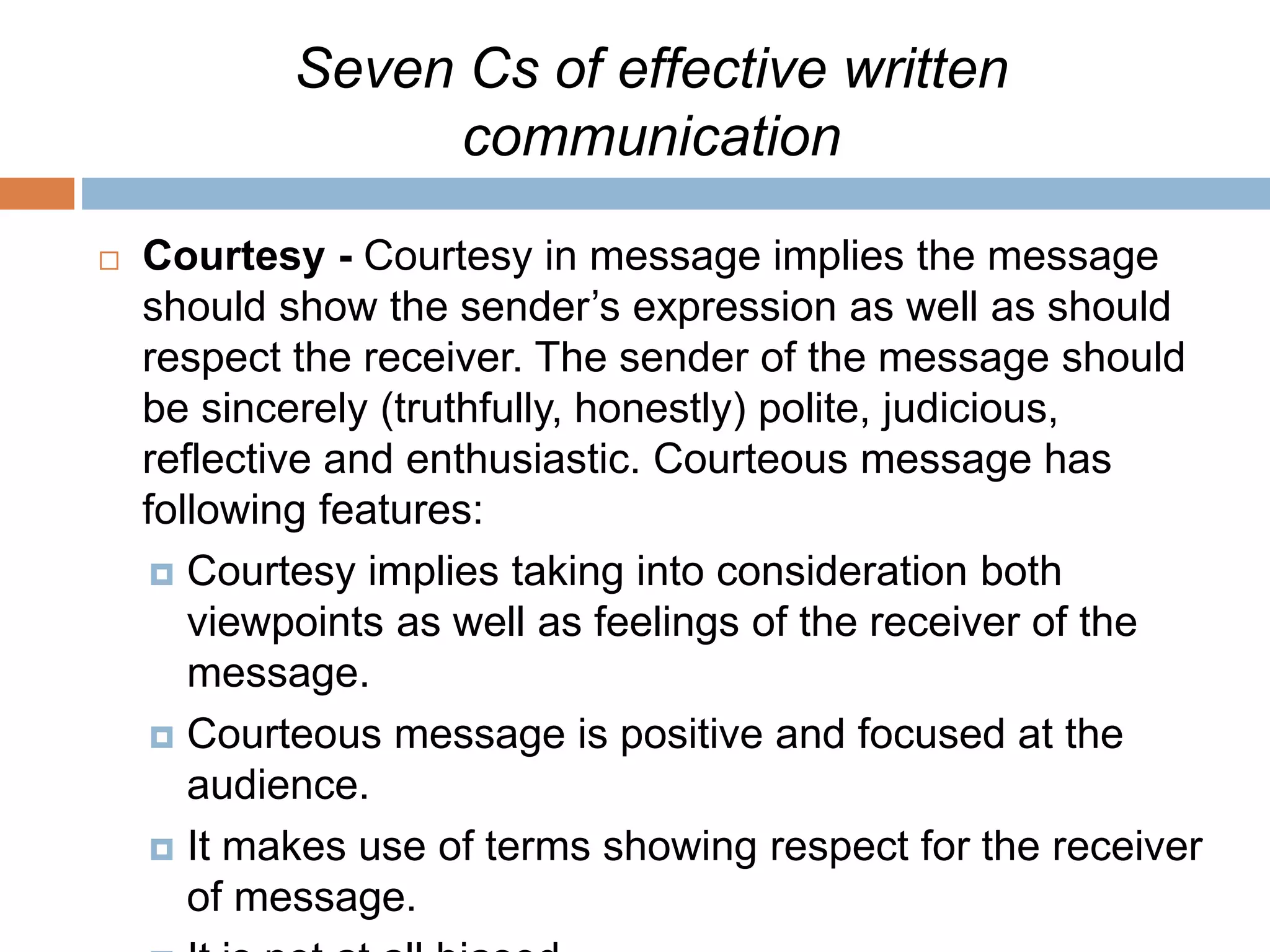 Seven Cs of effective written
communication
 Courtesy - Courtesy in message implies the message
should show the sender’s expression as well as should
respect the receiver. The sender of the message should
be sincerely (truthfully, honestly) polite, judicious,
reflective and enthusiastic. Courteous message has
following features:
 Courtesy implies taking into consideration both
viewpoints as well as feelings of the receiver of the
message.
 Courteous message is positive and focused at the
audience.
 It makes use of terms showing respect for the receiver
of message.
 