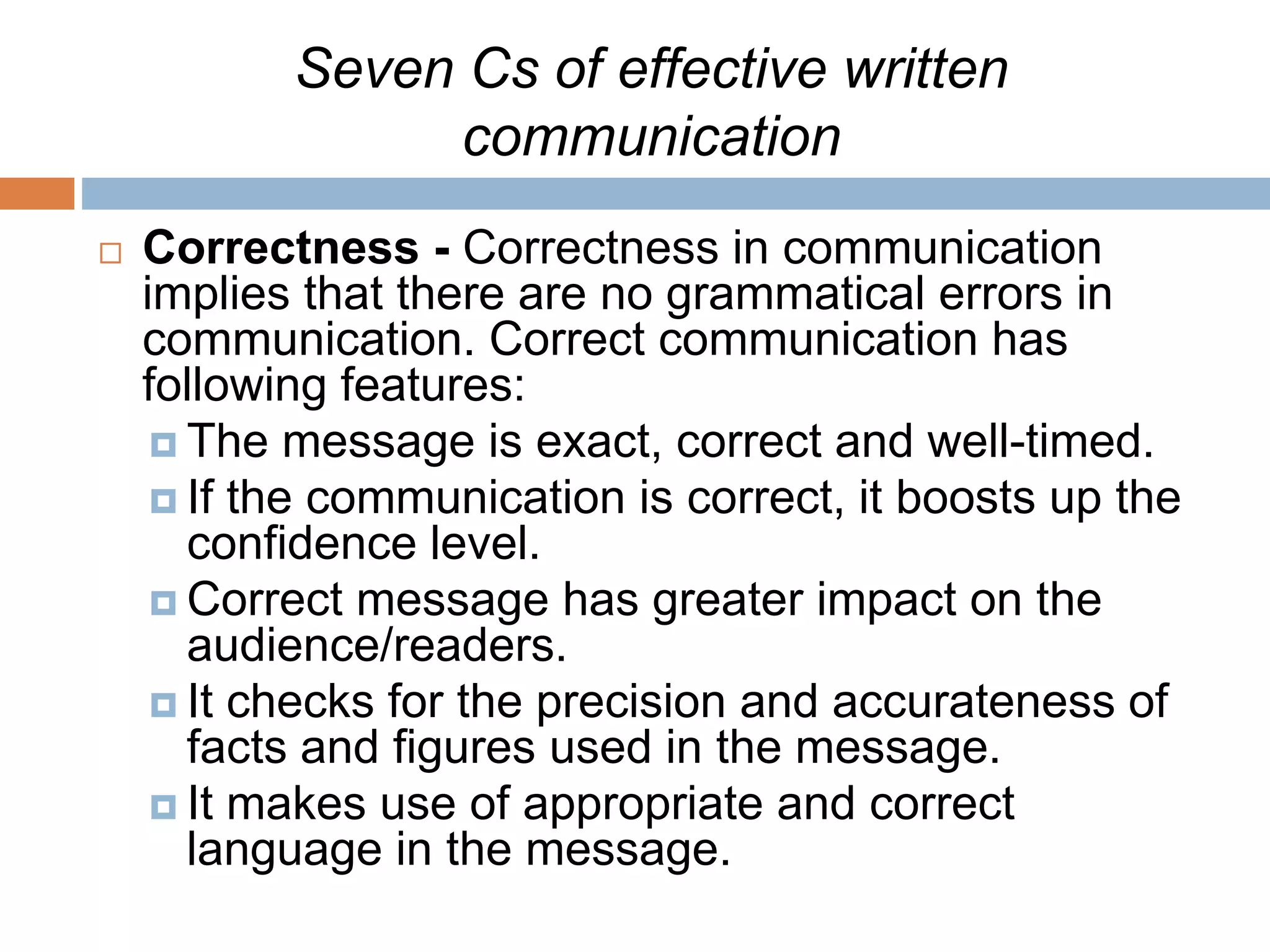 Seven Cs of effective written
communication
 Correctness - Correctness in communication
implies that there are no grammatical errors in
communication. Correct communication has
following features:
 The message is exact, correct and well-timed.
 If the communication is correct, it boosts up the
confidence level.
 Correct message has greater impact on the
audience/readers.
 It checks for the precision and accurateness of
facts and figures used in the message.
 It makes use of appropriate and correct
language in the message.
 