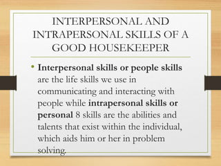 INTERPERSONAL AND
INTRAPERSONAL SKILLS OF A
GOOD HOUSEKEEPER
• Interpersonal skills or people skills
are the life skills we use in
communicating and interacting with
people while intrapersonal skills or
personal 8 skills are the abilities and
talents that exist within the individual,
which aids him or her in problem
solving.
 