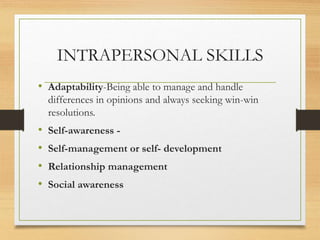 INTRAPERSONAL SKILLS
• Adaptability-Being able to manage and handle
differences in opinions and always seeking win-win
resolutions.
• Self-awareness -
• Self-management or self- development
• Relationship management
• Social awareness
 
