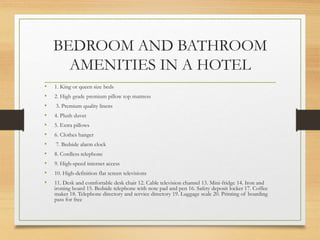 BEDROOM AND BATHROOM
AMENITIES IN A HOTEL
• 1. King or queen size beds
• 2. High grade premium pillow top mattress
• 3. Premium quality linens
• 4. Plush duvet
• 5. Extra pillows
• 6. Clothes hanger
• 7. Bedside alarm clock
• 8. Cordless telephone
• 9. High-speed internet access
• 10. High-definition flat screen televisions
• 11. Desk and comfortable desk chair 12. Cable television channel 13. Mini-fridge 14. Iron and
ironing board 15. Bedside telephone with note pad and pen 16. Safety deposit locker 17. Coffee
maker 18. Telephone directory and service directory 19. Luggage scale 20. Printing of boarding
pass for free
 