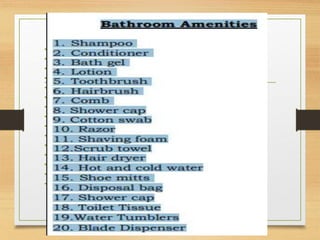 • Bathroom Amenities
• 1. Shampoo
• 2. Conditioner
• 3. Bath gel
• 4. Lotion
• 5. Toothbrush
• 6. Hairbrush
• 7. Comb 8. Shower cap
• 9. Cotton swab
• 10. Razor
• 11. Shaving foam
• 12.Scrub towel
• 13. Hair dryer
• 14. Hot and cold water
• 15. Shoe mitts 16. Disposal bag 17. Shower cap 18. Toilet Tissue 19.Water Tumblers 20. Blade
Dispenser
 