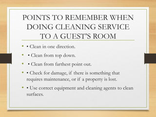 POINTS TO REMEMBER WHEN
DOING CLEANING SERVICE
TO A GUEST’S ROOM
• • Clean in one direction.
• • Clean from top down.
• • Clean from farthest point out.
• • Check for damage, if there is something that
requires maintenance, or if a property is lost.
• • Use correct equipment and cleaning agents to clean
surfaces.
 