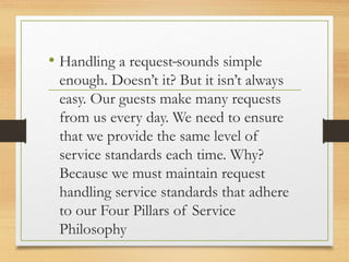 -
• Handling a request sounds simple
enough. Doesn’t it? But it isn’t always
easy. Our guests make many requests
from us every day. We need to ensure
that we provide the same level of
service standards each time. Why?
Because we must maintain request
handling service standards that adhere
to our Four Pillars of Service
Philosophy
 