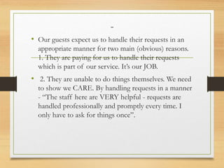 -
• Our guests expect us to handle their requests in an
appropriate manner for two main (obvious) reasons.
1. They are paying for us to handle their requests
which is part of our service. It’s our JOB.
• 2. They are unable to do things themselves. We need
to show we CARE. By handling requests in a manner
- “The staff here are VERY helpful - requests are
handled professionally and promptly every time. I
only have to ask for things once”.
 