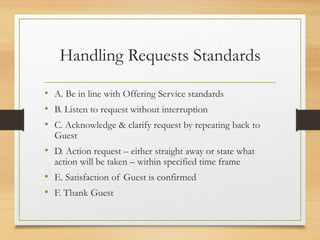 Handling Requests Standards
• A. Be in line with Offering Service standards
• B. Listen to request without interruption
• C. Acknowledge & clarify request by repeating back to
Guest
• D. Action request – either straight away or state what
action will be taken – within specified time frame
• E. Satisfaction of Guest is confirmed
• F. Thank Guest
 