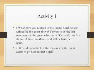 Activity 1
• 1.What have you noticed in the online hotel review
written by the guest above? Take note of the last
statement of the guest which says “Certainly our first
choice of hotel in Manila and will be back here
again.”
• 2. What do you think is the reason why the guest
wants to go back in that hotel?
 