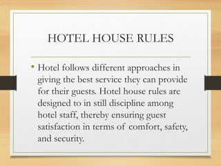 HOTEL HOUSE RULES
• Hotel follows different approaches in
giving the best service they can provide
for their guests. Hotel house rules are
designed to in still discipline among
hotel staff, thereby ensuring guest
satisfaction in terms of comfort, safety,
and security.
 