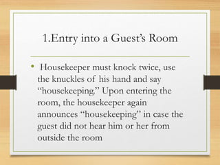 1.Entry into a Guest’s Room
• Housekeeper must knock twice, use
the knuckles of his hand and say
“housekeeping.” Upon entering the
room, the housekeeper again
announces “housekeeping” in case the
guest did not hear him or her from
outside the room
 