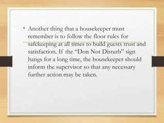 • Another thing that a housekeeper must
remember is to follow the floor rules for
safekeeping at all times to build guests trust and
satisfaction. If the “Don Not Disturb” sign
hangs for a long time, the housekeeper should
inform the supervisor so that any necessary
further action may be taken.
 