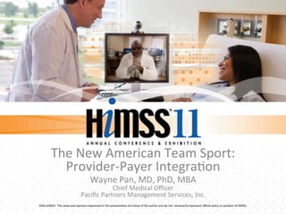 The	
  New	
  American	
  Team	
  Sport:	
  
               Provider-­‐Payer	
  Integra:on	
  
                                                          Wayne	
  Pan,	
  MD,	
  PhD,	
  MBA	
  
                                                             Chief	
  Medical	
  Oﬃcer	
  
                                               Paciﬁc	
  Partners	
  Management	
  Services,	
  Inc.	
  
DISCLAIMER:	
  	
  The	
  views	
  and	
  opinions	
  expressed	
  in	
  this	
  presenta:on	
  are	
  those	
  of	
  the	
  author	
  and	
  do	
  not	
  	
  necessarily	
  represent	
  oﬃcial	
  policy	
  or	
  posi:on	
  of	
  HIMSS.	
  
 