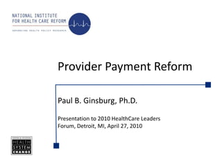 Provider Payment Reform Paul B. Ginsburg, Ph.D. Presentation to 2010 HealthCare Leaders Forum, Detroit, MI, April 27, 2010 