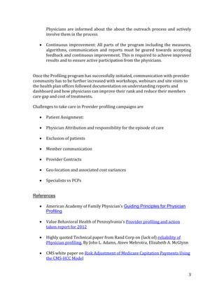 3
Physicians are informed about the about the outreach process and actively
involve them in the process
 Continuous improvement: All parts of the program including the measures,
algorithms, communication and reports must be geared towards accepting
feedback and continuous improvement. This is required to achieve improved
results and to ensure active participation from the physicians.
Once the Profiling program has successfully initiated, communication with provider
community has to be further increased with workshops, webinars and site visits to
the health plan offices followed documentation on understanding reports and
dashboard and how physicians can improve their rank and reduce their members
care gap and cost of treatments.
Challenges to take care in Provider profiling campaigns are
 Patient Assignment:
 Physician Attribution and responsibility for the episode of care
 Exclusion of patients
 Member communication
 Provider Contracts
 Geo-location and associated cost variances
 Specialists vs PCPs
References
 American Academy of Family Physician’s Guiding Principles for Physician
Profiling
 Value Behavioral Health of Pennsylvania's Provider profiling and action
taken report for 2012
 Highly quoted Technical paper from Rand Corp on (lack of) reliability of
Physician profiling. By John L. Adams, Ateev Mehrotra, Elizabeth A. McGlynn
 CMS white paper on Risk Adjustment of Medicare Capitation Payments Using
the CMS-HCC Model
 