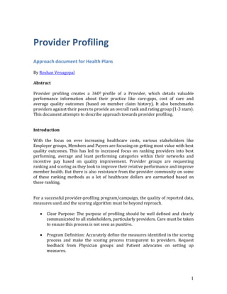 1
Provider Profiling
Approach document for Health Plans
By Roshan Venugopal
Abstract
Provider profiling creates a 3600 profile of a Provider, which details valuable
performance information about their practice like care-gaps, cost of care and
average quality outcomes (based on member claim history). It also benchmarks
providers against their peers to provide an overall rank and rating group (1-3 stars).
This document attempts to describe approach towards provider profiling.
Introduction
With the focus on ever increasing healthcare costs, various stakeholders like
Employer groups, Members and Payers are focusing on getting most value with best
quality outcomes. This has led to increased focus on ranking providers into best
performing, average and least performing categories within their networks and
incentive pay based on quality improvement. Provider groups are requesting
ranking and scoring as they look to improve their relative performance and improve
member health. But there is also resistance from the provider community on some
of these ranking methods as a lot of healthcare dollars are earmarked based on
these ranking.
For a successful provider-profiling program/campaign, the quality of reported data,
measures used and the scoring algorithm must be beyond reproach.
 Clear Purpose: The purpose of profiling should be well defined and clearly
communicated to all stakeholders, particularly providers. Care must be taken
to ensure this process is not seen as punitive.
 Program Definition: Accurately define the measures identified in the scoring
process and make the scoring process transparent to providers. Request
feedback from Physician groups and Patient advocates on setting up
measures.
 