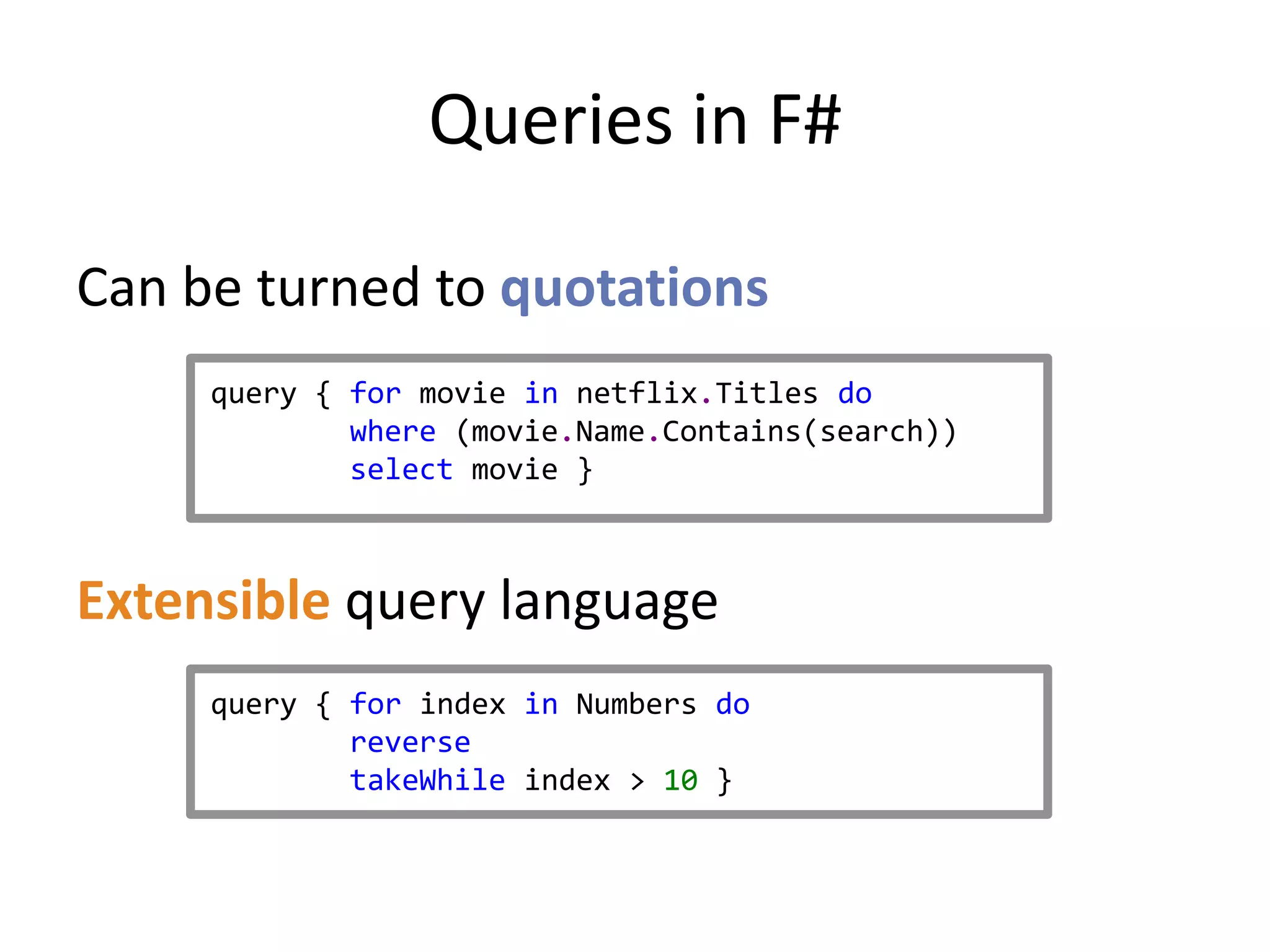 Queries in F#

Can be turned to quotations
     query { for movie in netflix.Titles do
             where (movie.Name.Contains(search))
             select movie }



Extensible query language
     query { for index in Numbers do
             reverse
             takeWhile index > 10 }
 