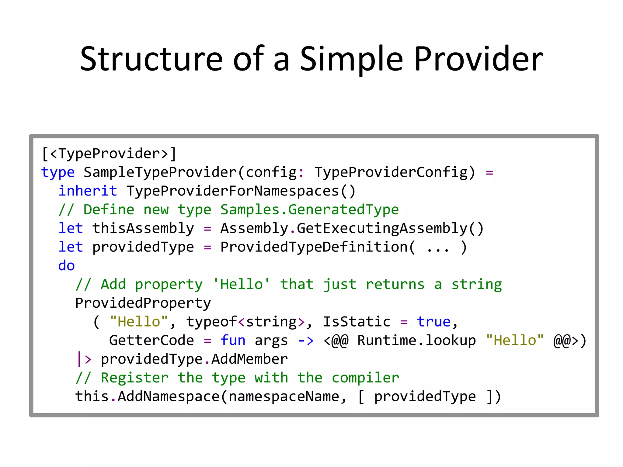 Structure of a Simple Provider

[<TypeProvider>]
type SampleTypeProvider(config: TypeProviderConfig) =
  inherit TypeProviderForNamespaces()
  // Define new type Samples.GeneratedType
  let thisAssembly = Assembly.GetExecutingAssembly()
  let providedType = ProvidedTypeDefinition( ... )
  do
    // Add property 'Hello' that just returns a string
    ProvidedProperty
      ( "Hello", typeof<string>, IsStatic = true,
        GetterCode = fun args -> <@@ Runtime.lookup "Hello" @@>)
    |> providedType.AddMember
    // Register the type with the compiler
    this.AddNamespace(namespaceName, [ providedType ])
 