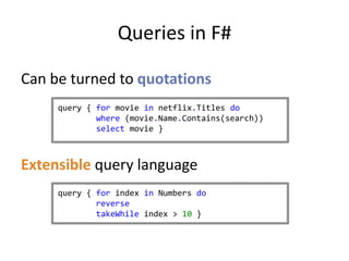 Queries in F#

Can be turned to quotations
     query { for movie in netflix.Titles do
             where (movie.Name.Contains(search))
             select movie }



Extensible query language
     query { for index in Numbers do
             reverse
             takeWhile index > 10 }
 