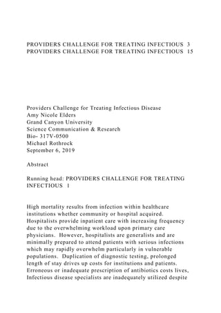 PROVIDERS CHALLENGE FOR TREATING INFECTIOUS 3
PROVIDERS CHALLENGE FOR TREATING INFECTIOUS 15
Providers Challenge for Treating Infectious Disease
Amy Nicole Elders
Grand Canyon University
Science Communication & Research
Bio- 317V-0500
Michael Rothrock
September 6, 2019
Abstract
Running head: PROVIDERS CHALLENGE FOR TREATING
INFECTIOUS 1
High mortality results from infection within healthcare
institutions whether community or hospital acquired.
Hospitalists provide inpatient care with increasing frequency
due to the overwhelming workload upon primary care
physicians. However, hospitalists are generalists and are
minimally prepared to attend patients with serious infections
which may rapidly overwhelm particularly in vulnerable
populations. Duplication of diagnostic testing, prolonged
length of stay drives up costs for institutions and patients.
Erroneous or inadequate prescription of antibiotics costs lives,
Infectious disease specialists are inadequately utilized despite
 