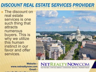 DISCOUNT REAL ESTATE SERVICES PROVIDER


The discount on
real estate
services is one
such thing that
attracts
numerous
buyers. This is
why we utilize
this human
instinct in our
favor and offer
services.
Website:www.netrealtynow.com
Email:-

 