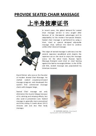 PROVIDE SEATED CHAIR MASSAGE

          坐式按摩证书
                                 In recent years, the global demand for seated
                                 chair massage service is very sought after
                                 because of its therapeutic advantages and its
                                 adaptability to the modern fast-paced lifestyle.
                                 Seated chair massage is performed by using a
                                 chair, stool or special designed adjustable
                                 massage chair, without the need to undress
                                 unlike other classical massage.

                                 The origin of seated massage is unknown, but the
                                 ancient Japanese woodblock print depicts the
                                 Japanese sat on the stool to enjoy the massage
                                 scene. On the other hand, Russian Sports
                                 Massage therapist used chair or stool leaning
                                 against the bed to massage athletes. In the 1970s
                                 and 80s, seated massage was popularized by
                                 American masseur.


David Palmer who was as the founder
of modern Seated Chair Massage. He
started seated acupressure-based
massage program, and developed the
world's first commercial massage
chairs with designer Serge.

Seated Chair massage not only
eliminates the muscle fatigue because
of its calming and relaxing effects, but
also used in prevention care. Seated
massage is generally more economical
and time saving. It needs about 10-15
minutes and cost less than body
massage.
 