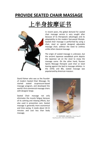PROVIDE SEATED CHAIR MASSAGE

              上半身按摩证书
                                 In recent years, the global demand for seated
                                 chair massage service is very sought after
                                 because of its therapeutic advantages and its
                                 adaptability to the modern fast-paced lifestyle.
                                 Seated chair massage is performed by using a
                                 chair, stool or special designed adjustable
                                 massage chair, without the need to undress
                                 unlike other classical massage.

                                 The origin of seated massage is unknown, but the
                                 ancient Japanese woodblock print depicts the
                                 Japanese sat on the stool to enjoy the massage
                                 scene. On the other hand, Russian Sports
                                 Massage therapist used chair or stool leaning
                                 against the bed to massage athletes. In the 1970s
                                 and 80s, seated massage was popularized by
                                 American masseur.


David Palmer who was as the founder
of modern Seated Chair Massage. He
started seated acupressure-based
massage program, and developed the
world's first commercial massage
chairs with designer Serge.

Seated Chair massage not only
eliminates the muscle fatigue because
of its calming and relaxing effects, but
also used in prevention care. Seated
massage is generally more economical
and time saving. It needs about 10-15
minutes and cost less than body
massage.
 
