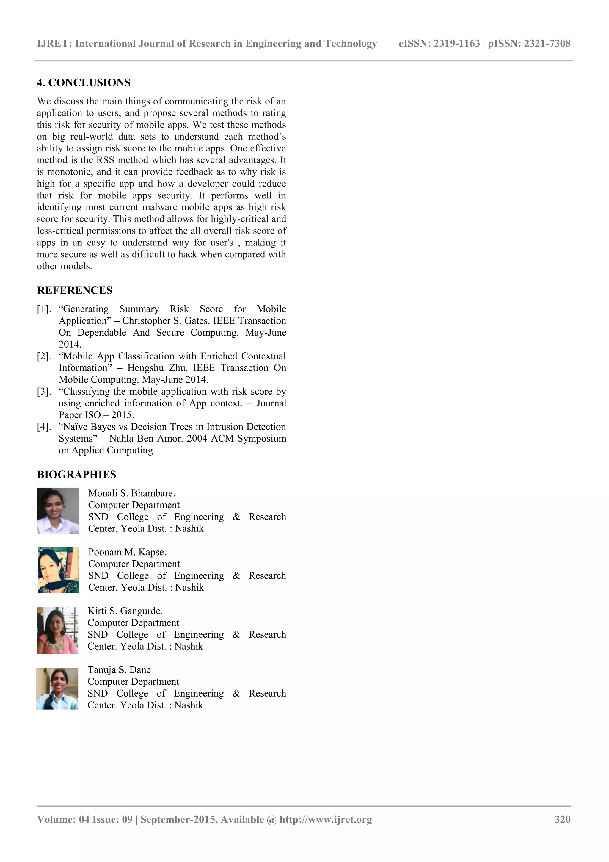 IJRET: International Journal of Research in Engineering and Technology eISSN: 2319-1163 | pISSN: 2321-7308
_______________________________________________________________________________________
Volume: 04 Issue: 09 | September-2015, Available @ http://www.ijret.org 320
4. CONCLUSIONS
We discuss the main things of communicating the risk of an
application to users, and propose several methods to rating
this risk for security of mobile apps. We test these methods
on big real-world data sets to understand each method‟s
ability to assign risk score to the mobile apps. One effective
method is the RSS method which has several advantages. It
is monotonic, and it can provide feedback as to why risk is
high for a specific app and how a developer could reduce
that risk for mobile apps security. It performs well in
identifying most current malware mobile apps as high risk
score for security. This method allows for highly-critical and
less-critical permissions to affect the all overall risk score of
apps in an easy to understand way for user's , making it
more secure as well as difficult to hack when compared with
other models.
REFERENCES
[1]. “Generating Summary Risk Score for Mobile
Application” – Christopher S. Gates. IEEE Transaction
On Dependable And Secure Computing. May-June
2014.
[2]. “Mobile App Classification with Enriched Contextual
Information” – Hengshu Zhu. IEEE Transaction On
Mobile Computing. May-June 2014.
[3]. “Classifying the mobile application with risk score by
using enriched information of App context. – Journal
Paper ISO – 2015.
[4]. “Naïve Bayes vs Decision Trees in Intrusion Detection
Systems” – Nahla Ben Amor. 2004 ACM Symposium
on Applied Computing.
BIOGRAPHIES
Monali S. Bhambare.
Computer Department
SND College of Engineering & Research
Center. Yeola Dist. : Nashik
Poonam M. Kapse.
Computer Department
SND College of Engineering & Research
Center. Yeola Dist. : Nashik
Kirti S. Gangurde.
Computer Department
SND College of Engineering & Research
Center. Yeola Dist. : Nashik
Tanuja S. Dane
Computer Department
SND College of Engineering & Research
Center. Yeola Dist. : Nashik
 