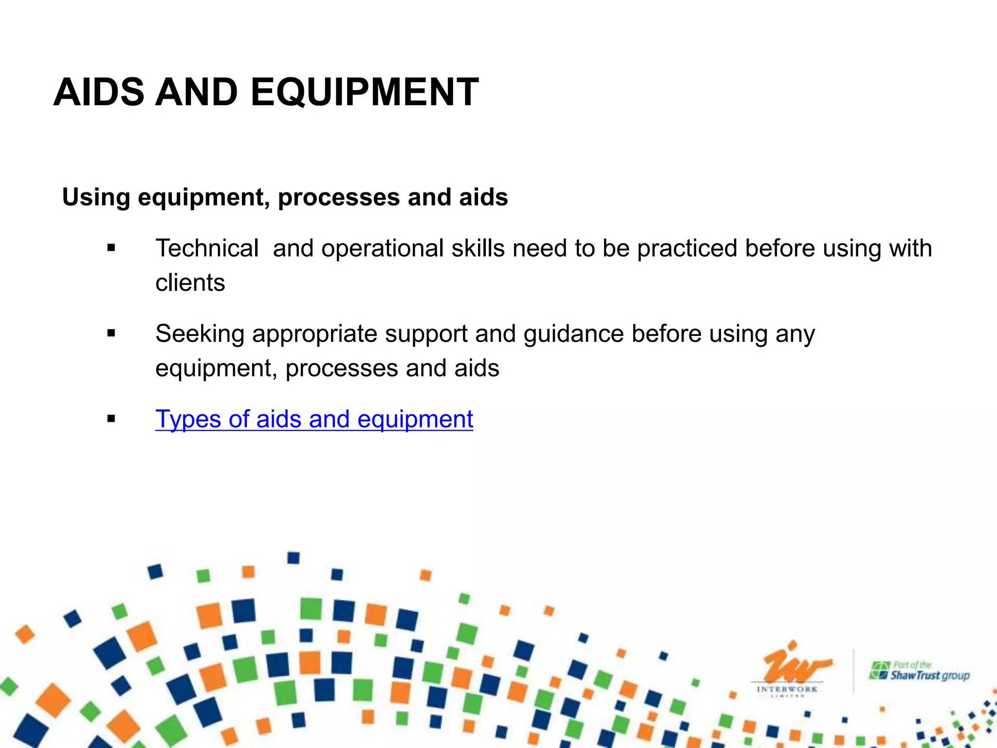 AIDS AND EQUIPMENT
Using equipment, processes and aids
 Technical and operational skills need to be practiced before using with
clients
 Seeking appropriate support and guidance before using any
equipment, processes and aids
 Types of aids and equipment
 