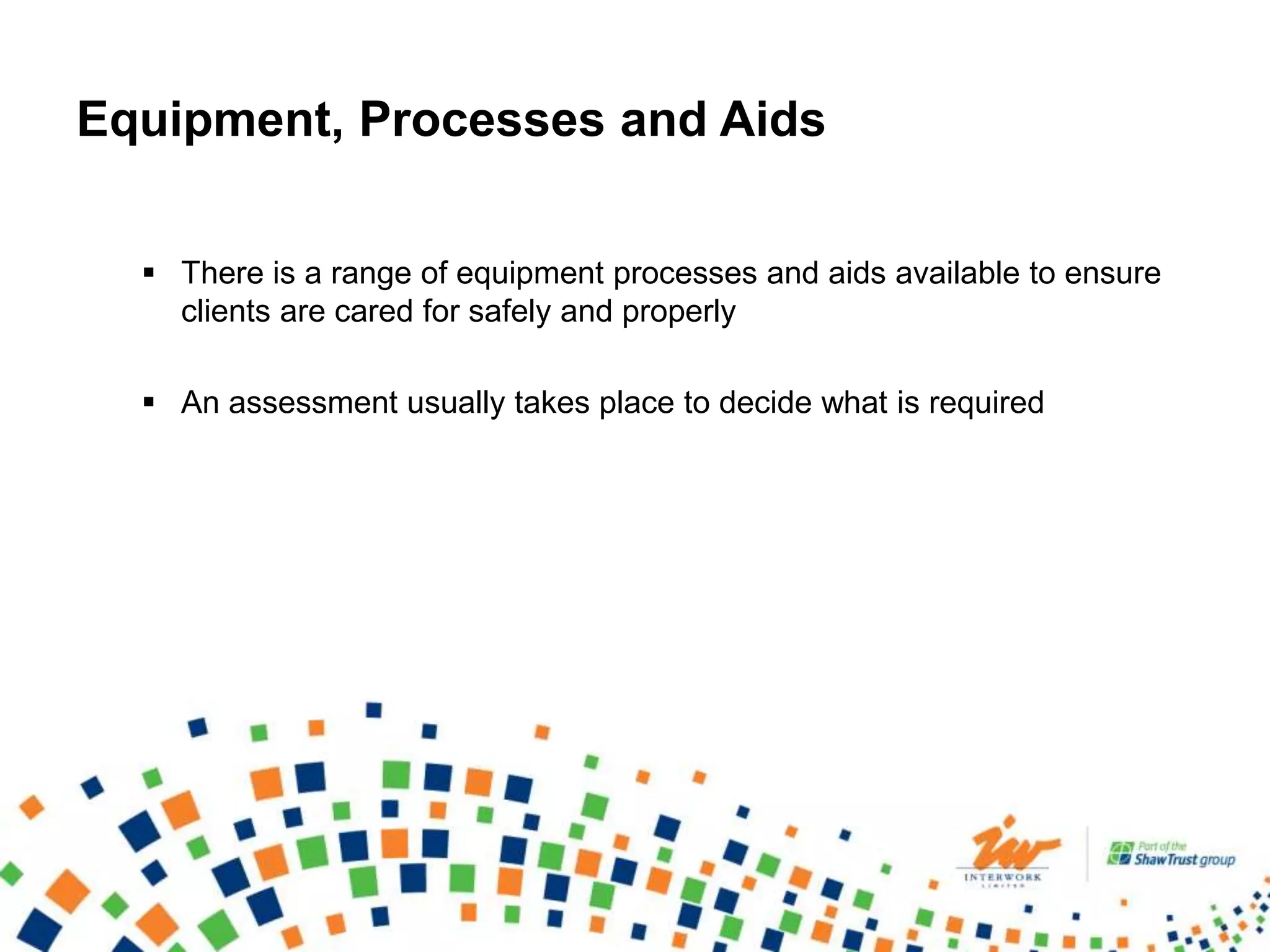 Equipment, Processes and Aids
 There is a range of equipment processes and aids available to ensure
clients are cared for safely and properly
 An assessment usually takes place to decide what is required
 
