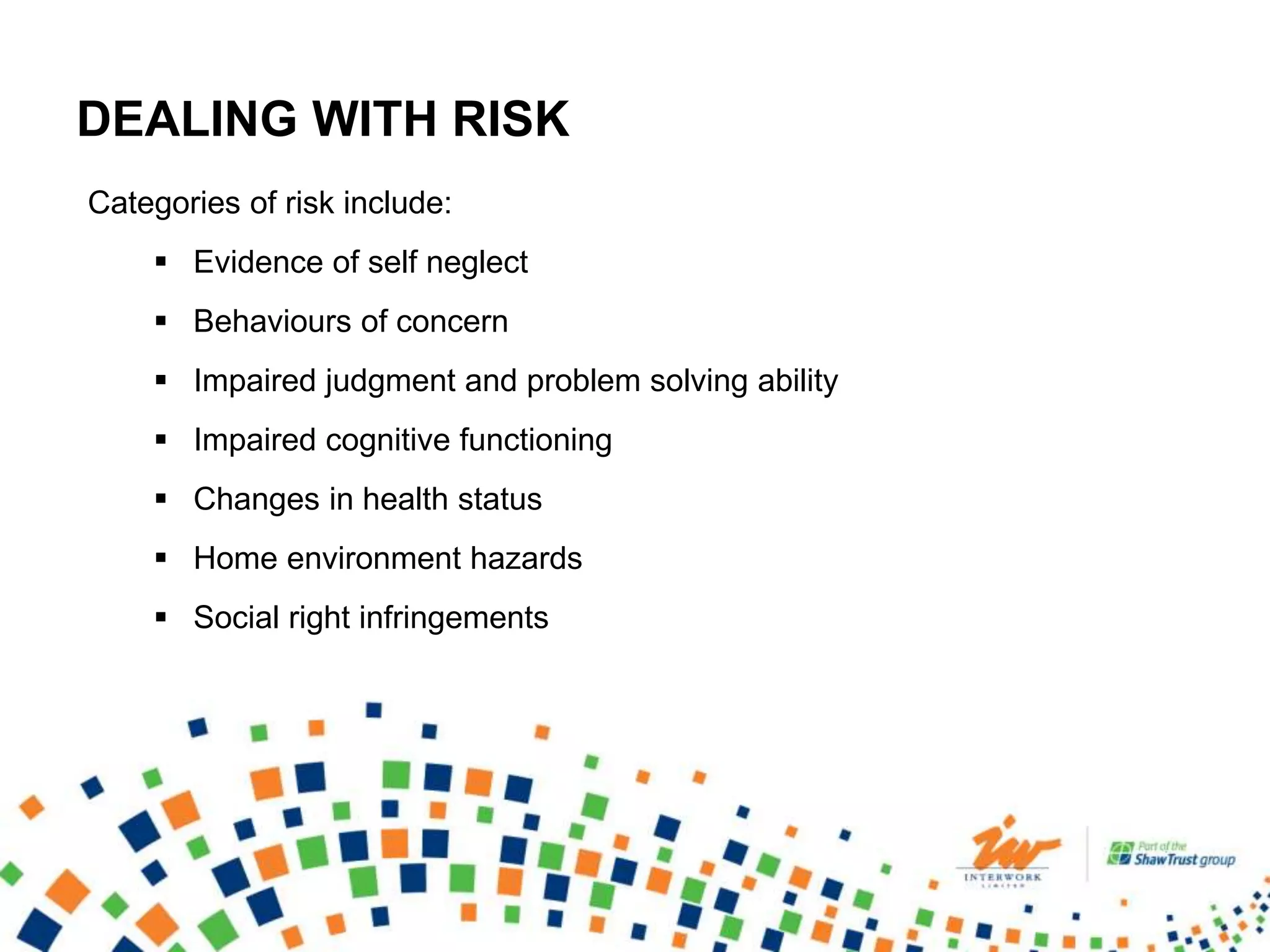DEALING WITH RISK
Categories of risk include:
 Evidence of self neglect
 Behaviours of concern
 Impaired judgment and problem solving ability
 Impaired cognitive functioning
 Changes in health status
 Home environment hazards
 Social right infringements
 