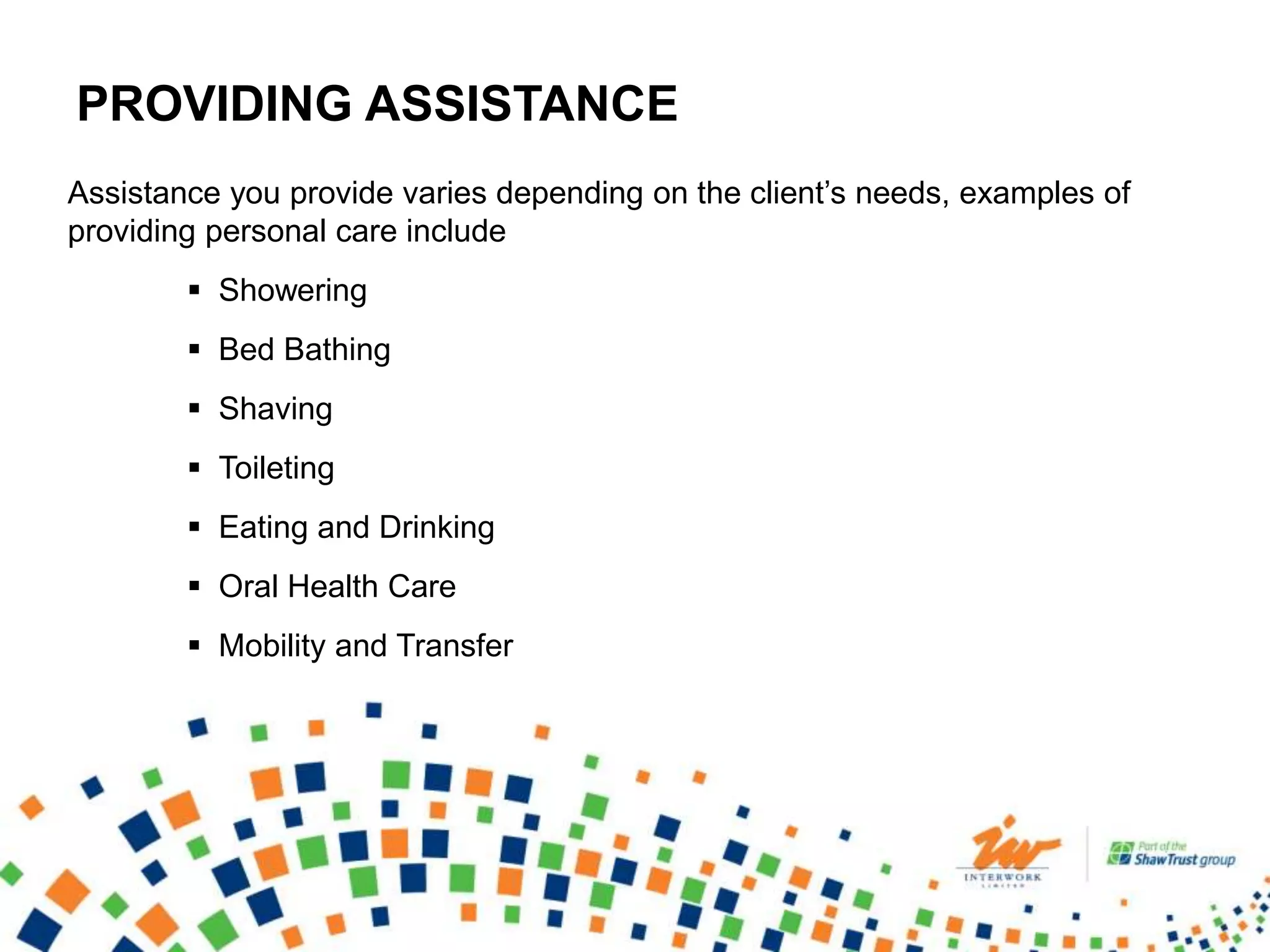 PROVIDING ASSISTANCE
Assistance you provide varies depending on the client’s needs, examples of
providing personal care include
 Showering
 Bed Bathing
 Shaving
 Toileting
 Eating and Drinking
 Oral Health Care
 Mobility and Transfer
 