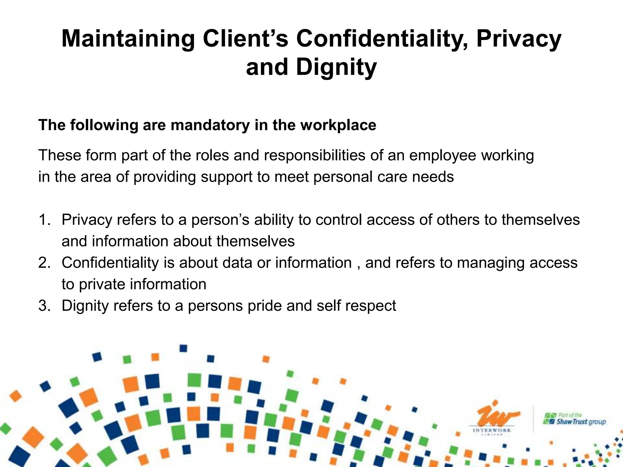 Maintaining Client’s Confidentiality, Privacy
and Dignity
The following are mandatory in the workplace
These form part of the roles and responsibilities of an employee working
in the area of providing support to meet personal care needs
1. Privacy refers to a person’s ability to control access of others to themselves
and information about themselves
2. Confidentiality is about data or information , and refers to managing access
to private information
3. Dignity refers to a persons pride and self respect
 