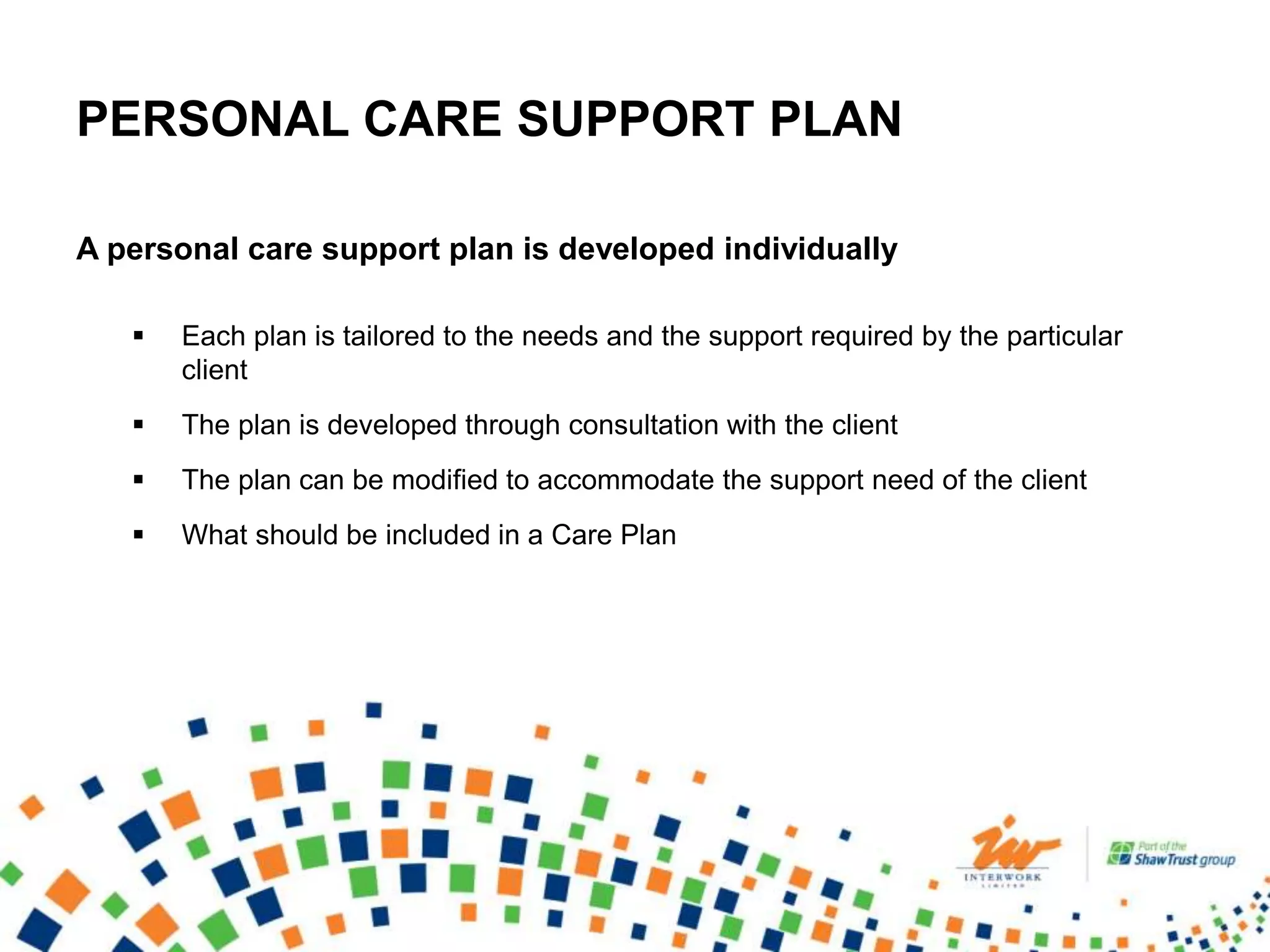 PERSONAL CARE SUPPORT PLAN
A personal care support plan is developed individually
 Each plan is tailored to the needs and the support required by the particular
client
 The plan is developed through consultation with the client
 The plan can be modified to accommodate the support need of the client
 What should be included in a Care Plan
 
