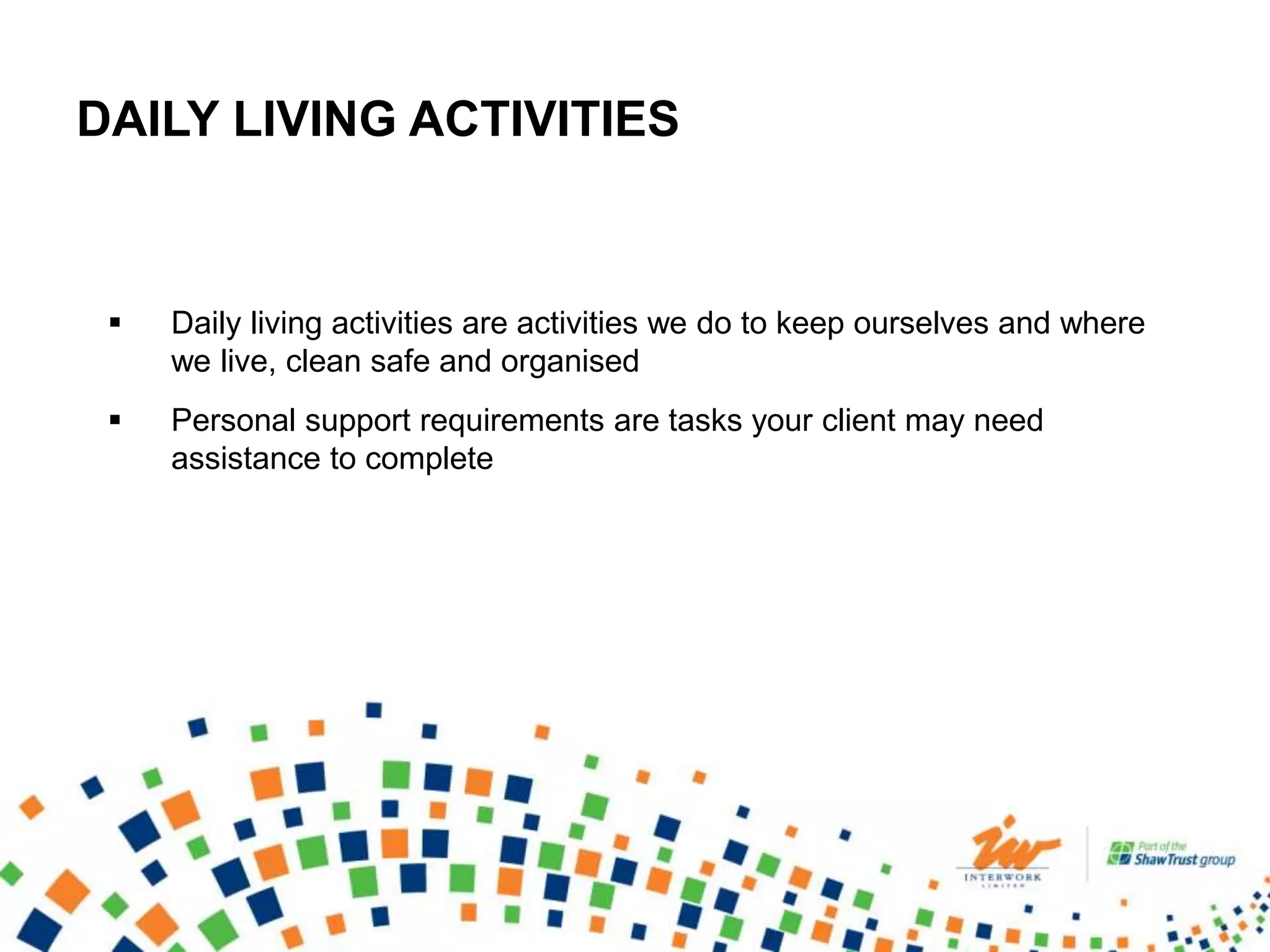 DAILY LIVING ACTIVITIES
 Daily living activities are activities we do to keep ourselves and where
we live, clean safe and organised
 Personal support requirements are tasks your client may need
assistance to complete
 