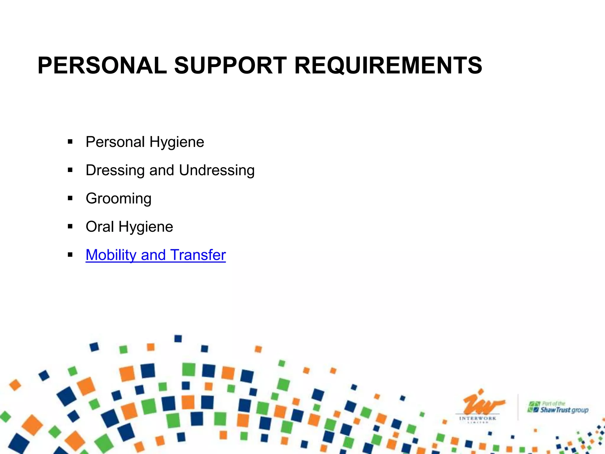 PERSONAL SUPPORT REQUIREMENTS
 Personal Hygiene
 Dressing and Undressing
 Grooming
 Oral Hygiene
 Mobility and Transfer
 