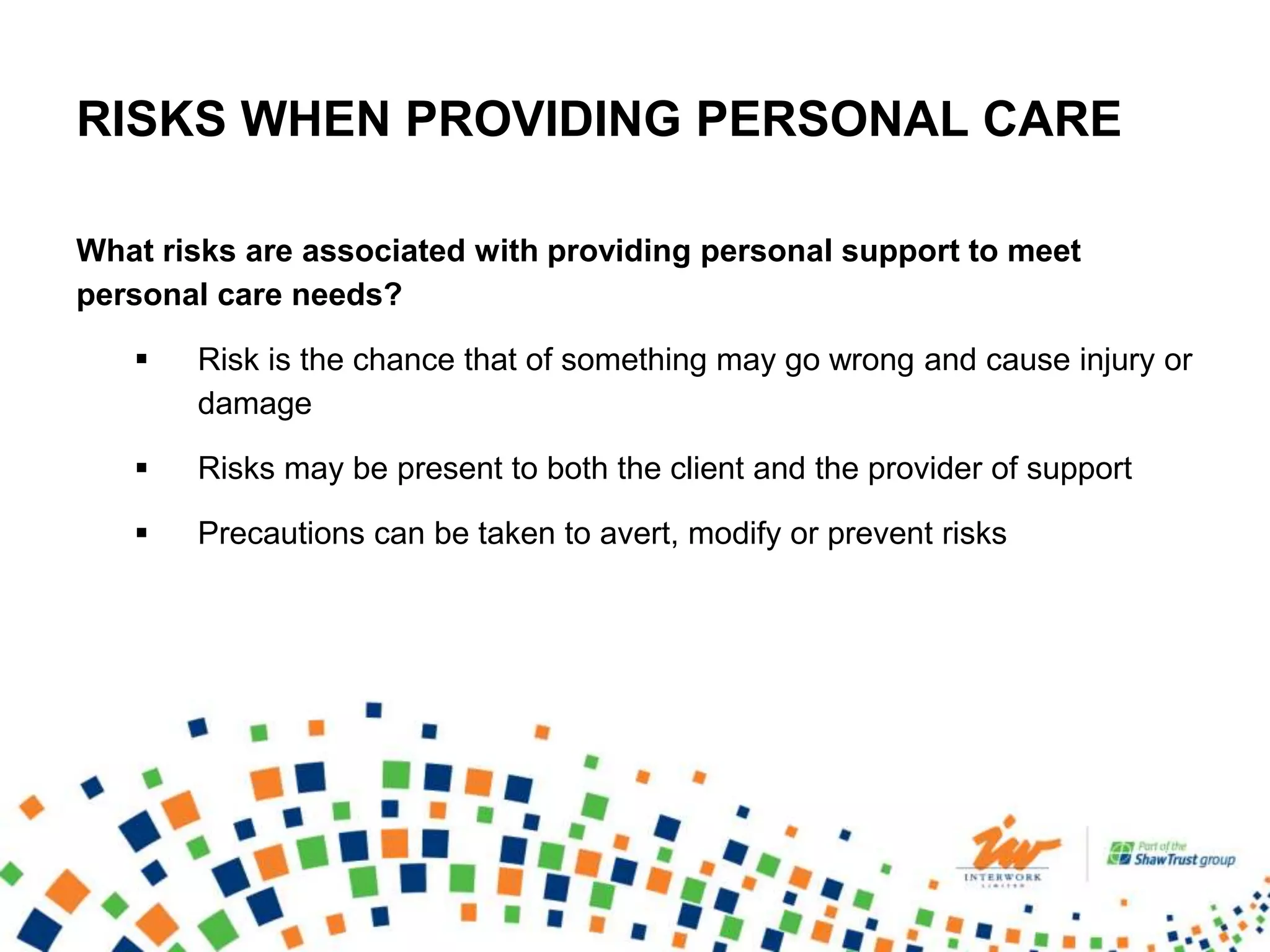 RISKS WHEN PROVIDING PERSONAL CARE
What risks are associated with providing personal support to meet
personal care needs?
 Risk is the chance that of something may go wrong and cause injury or
damage
 Risks may be present to both the client and the provider of support
 Precautions can be taken to avert, modify or prevent risks
 