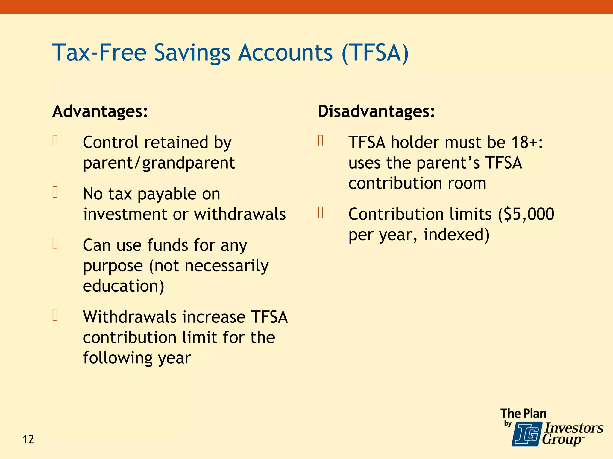 Tax-Free Savings Accounts (TFSA)

     Advantages:                      Disadvantages:
        Control retained by             TFSA holder must be 18+:
         parent/grandparent               uses the parent’s TFSA
                                          contribution room
        No tax payable on
         investment or withdrawals       Contribution limits ($5,000
                                          per year, indexed)
        Can use funds for any
         purpose (not necessarily
         education)
        Withdrawals increase TFSA
         contribution limit for the
         following year



12
 
