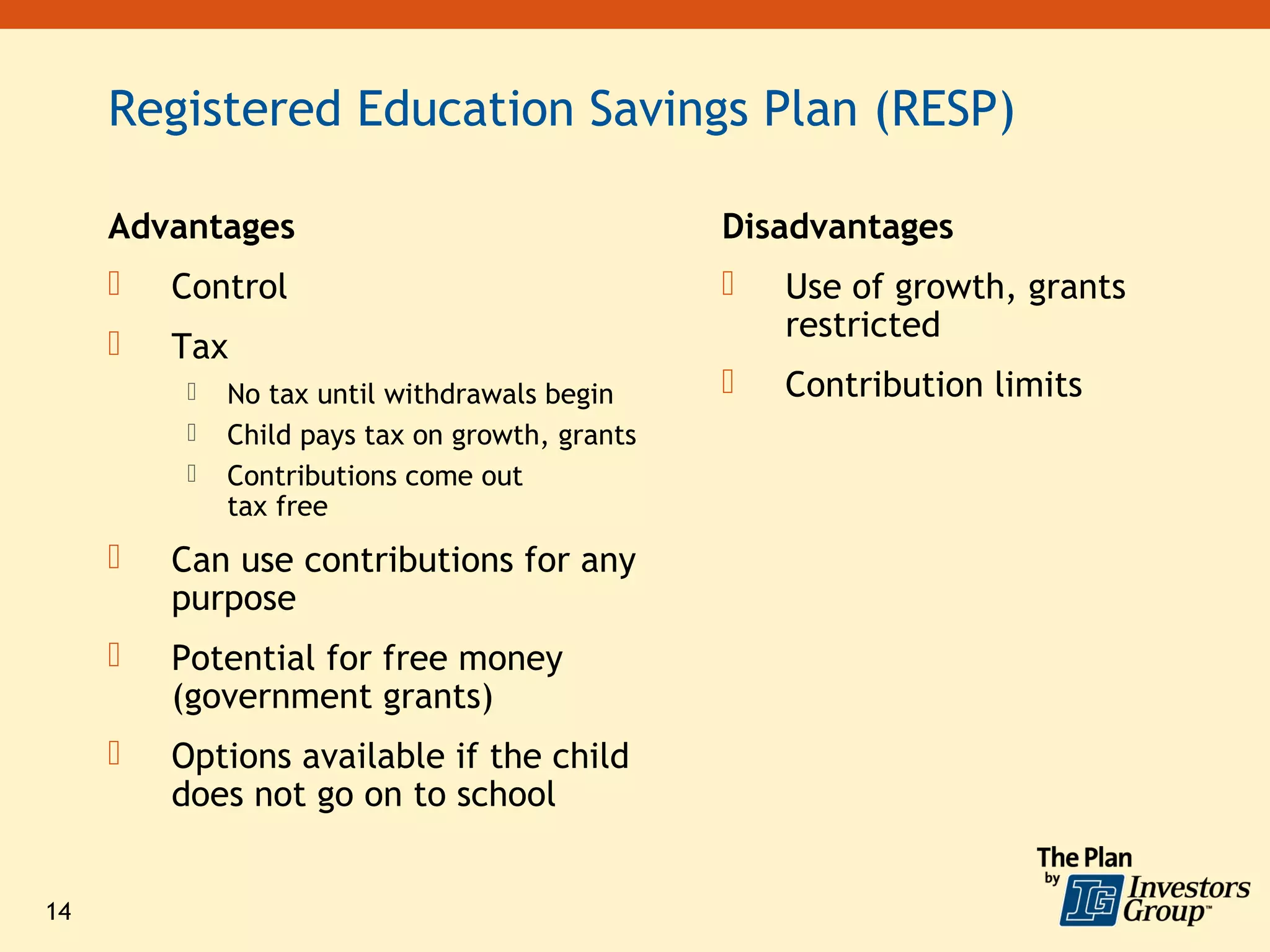 Registered Education Savings Plan (RESP)

     Advantages                                  Disadvantages
        Control                                    Use of growth, grants
                                                     restricted
        Tax
             No tax until withdrawals begin        Contribution limits
             Child pays tax on growth, grants
             Contributions come out
              tax free
        Can use contributions for any
         purpose
        Potential for free money
         (government grants)
        Options available if the child
         does not go on to school


14
 