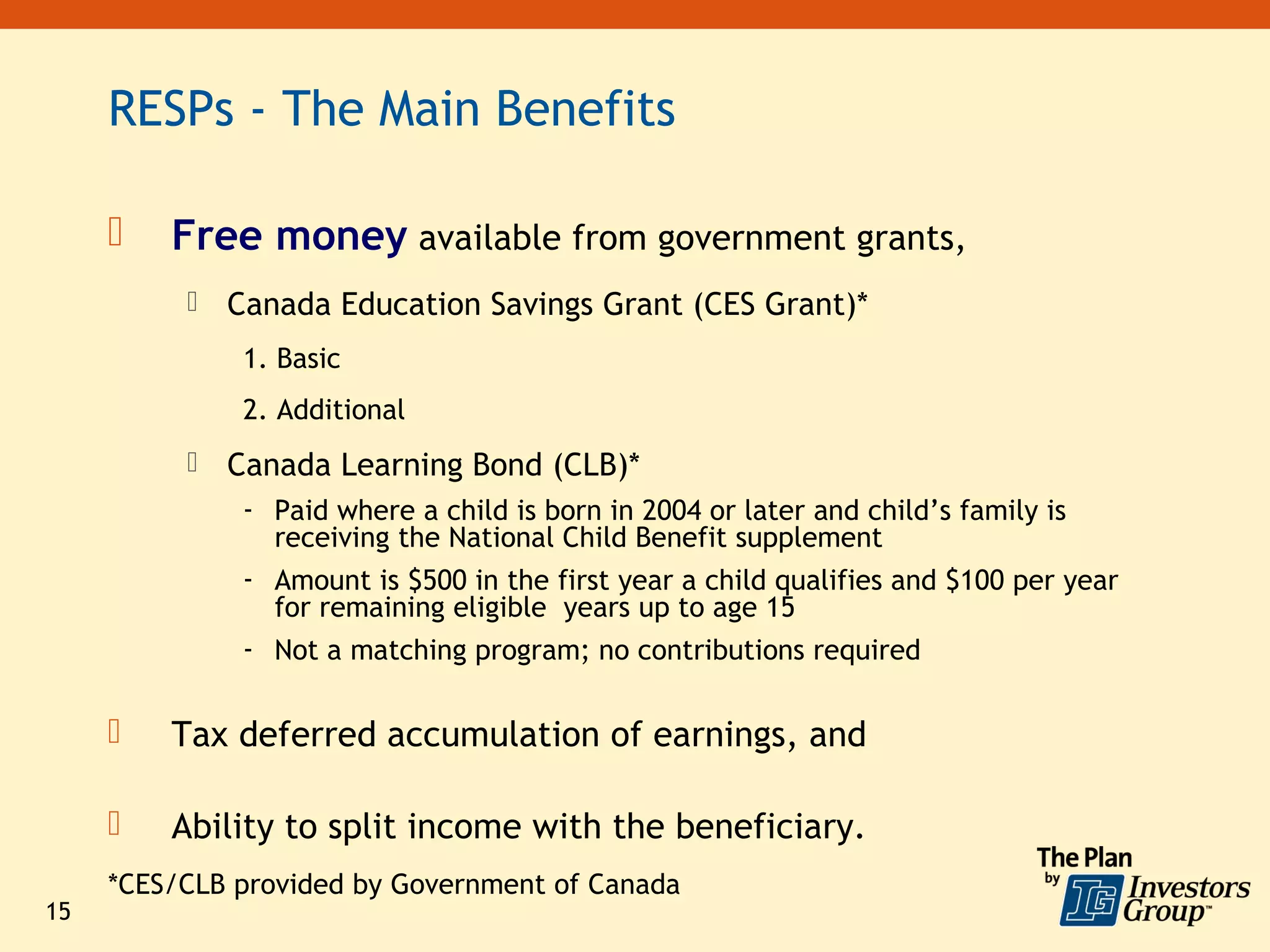 RESPs - The Main Benefits

        Free money available from government grants,
             Canada Education Savings Grant (CES Grant)*
               1. Basic
               2. Additional
             Canada Learning Bond (CLB)*
               - Paid where a child is born in 2004 or later and child’s family is
                 receiving the National Child Benefit supplement
               - Amount is $500 in the first year a child qualifies and $100 per year
                 for remaining eligible years up to age 15
               - Not a matching program; no contributions required

        Tax deferred accumulation of earnings, and

        Ability to split income with the beneficiary.
     *CES/CLB provided by Government of Canada
15
 