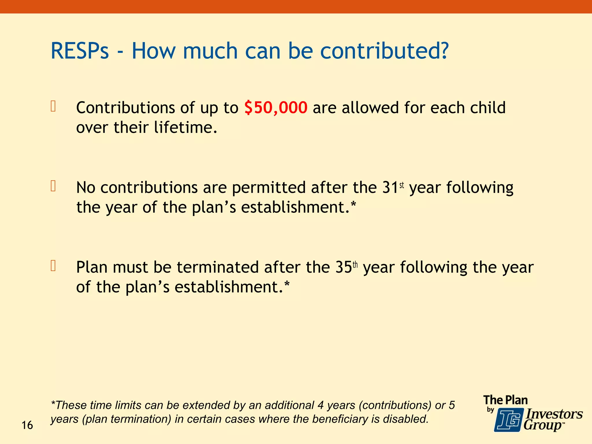 RESPs - How much can be contributed?

         Contributions of up to $50,000 are allowed for each child
          over their lifetime.


         No contributions are permitted after the 31st year following
          the year of the plan’s establishment.*


         Plan must be terminated after the 35th year following the year
          of the plan’s establishment.*




     *These time limits can be extended by an additional 4 years (contributions) or 5
     years (plan termination) in certain cases where the beneficiary is disabled.
16
 
