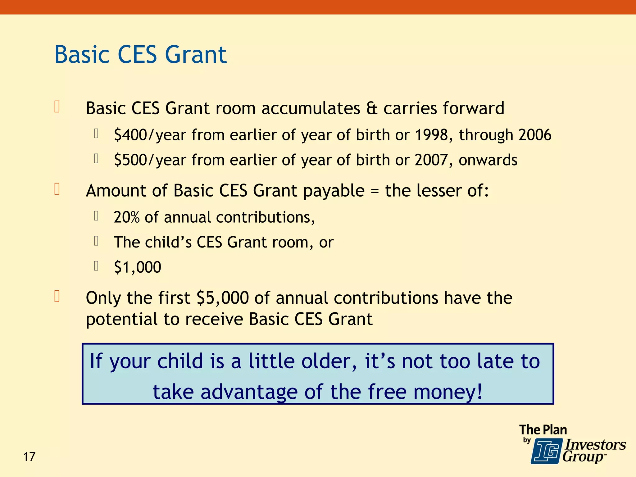 Basic CES Grant

        Basic CES Grant room accumulates & carries forward
             $400/year from earlier of year of birth or 1998, through 2006
             $500/year from earlier of year of birth or 2007, onwards
        Amount of Basic CES Grant payable = the lesser of:
             20% of annual contributions,
             The child’s CES Grant room, or
             $1,000
        Only the first $5,000 of annual contributions have the
         potential to receive Basic CES Grant

         If your child is a little older, it’s not too late to
                take advantage of the free money!

17
 